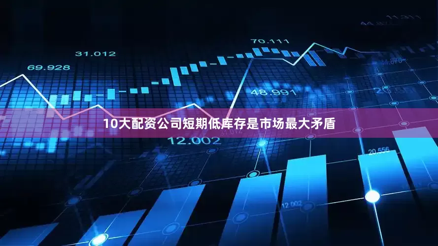 10大配资公司短期低库存是市场最大矛盾