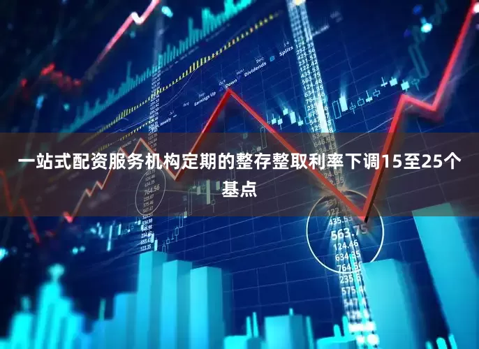一站式配资服务机构定期的整存整取利率下调15至25个基点