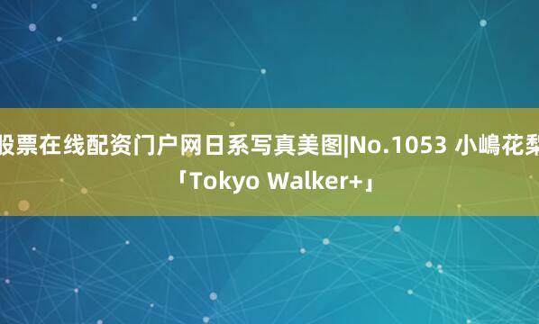 股票在线配资门户网日系写真美图|No.1053 小嶋花梨「Tokyo Walker+」