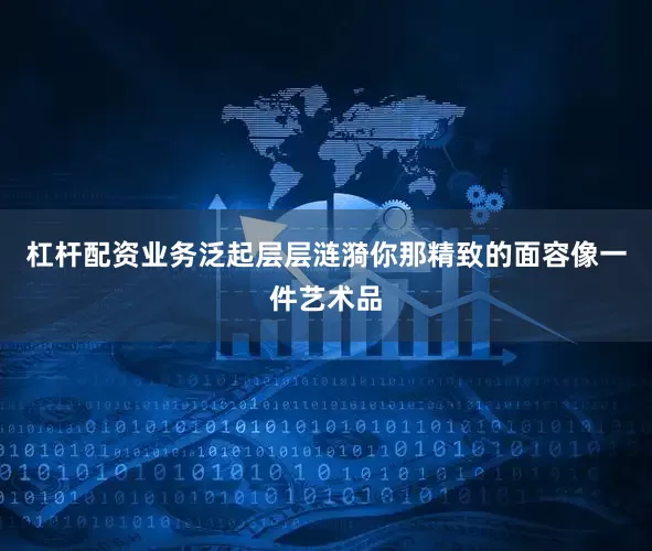 杠杆配资业务泛起层层涟漪你那精致的面容像一件艺术品