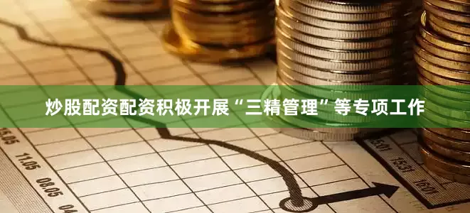 炒股配资配资积极开展“三精管理”等专项工作