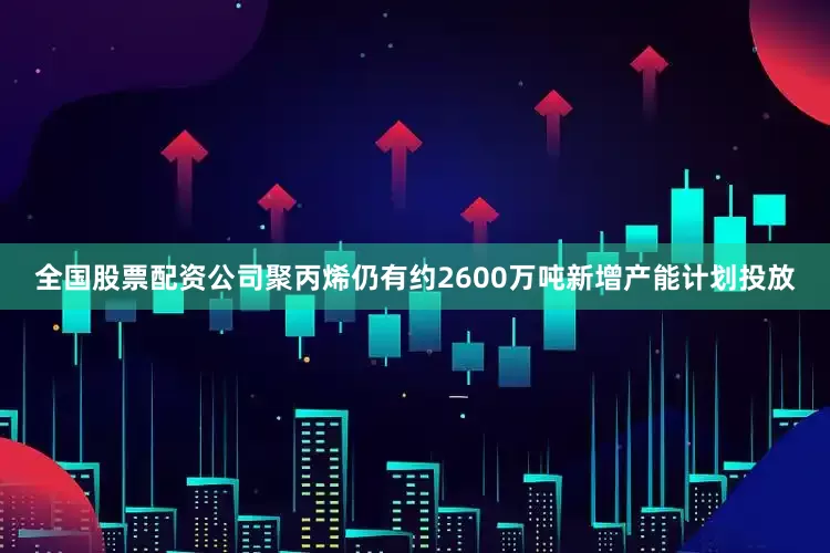全国股票配资公司聚丙烯仍有约2600万吨新增产能计划投放