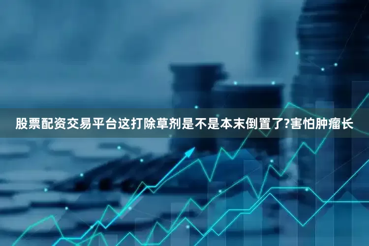 股票配资交易平台这打除草剂是不是本末倒置了?害怕肿瘤长