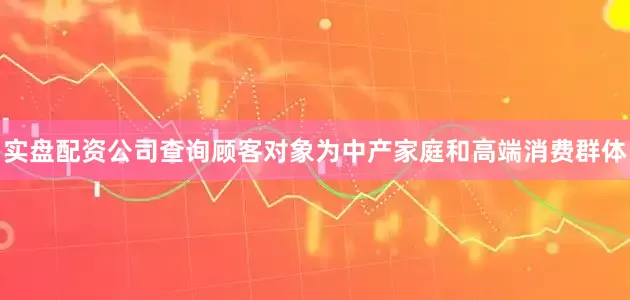 实盘配资公司查询顾客对象为中产家庭和高端消费群体