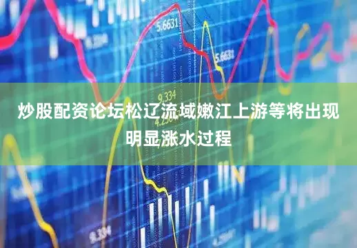 炒股配资论坛松辽流域嫩江上游等将出现明显涨水过程