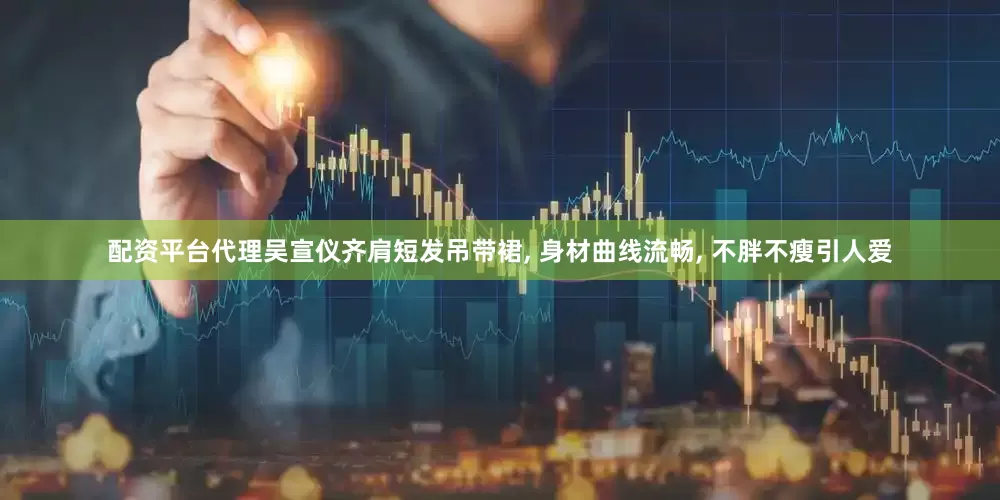 配资平台代理吴宣仪齐肩短发吊带裙, 身材曲线流畅, 不胖不瘦引人爱
