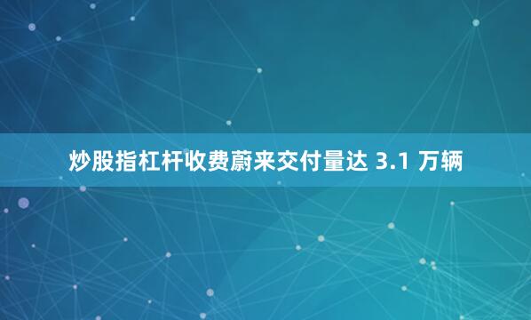 炒股指杠杆收费蔚来交付量达 3.1 万辆