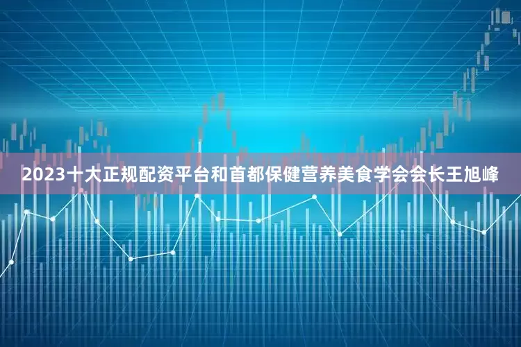 2023十大正规配资平台和首都保健营养美食学会会长王旭峰