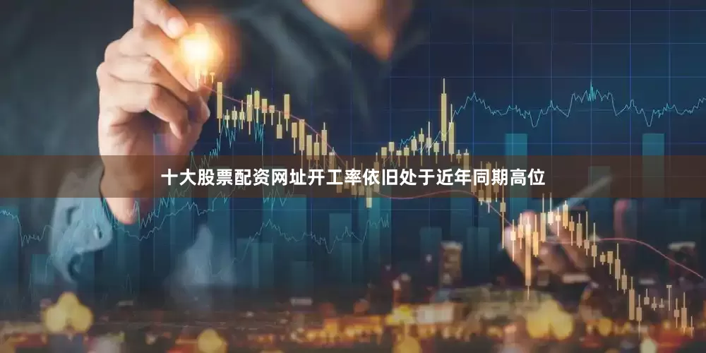 十大股票配资网址开工率依旧处于近年同期高位