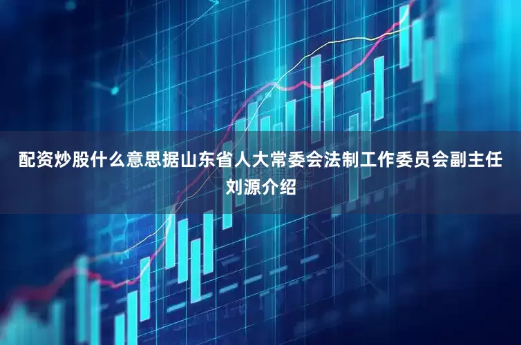 配资炒股什么意思　　据山东省人大常委会法制工作委员会副主任刘源介绍