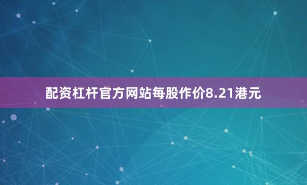 配资杠杆官方网站每股作价8.21港元